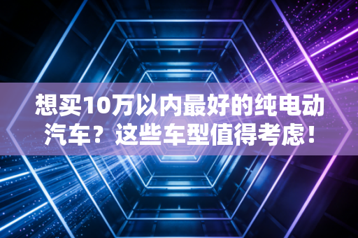 想买10万以内最好的纯电动汽车？这些车型值得考虑！