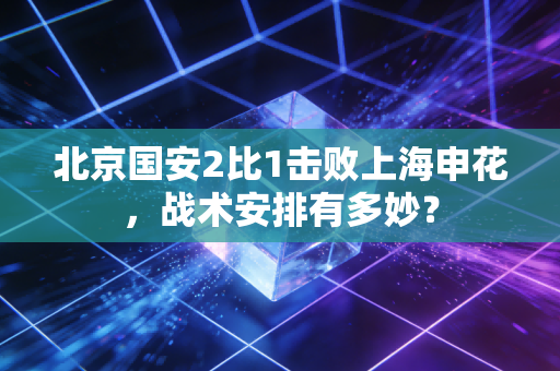 北京国安2比1击败上海申花，战术安排有多妙？
