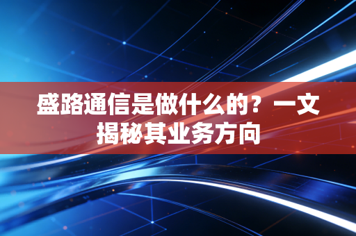 盛路通信是做什么的？一文揭秘其业务方向