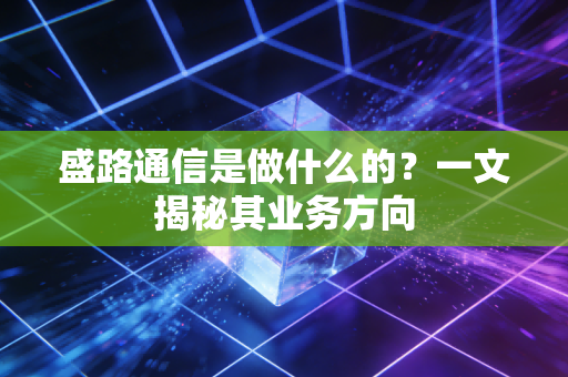 盛路通信是做什么的？一文揭秘其业务方向