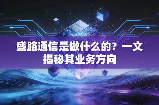 盛路通信是做什么的？一文揭秘其业务方向