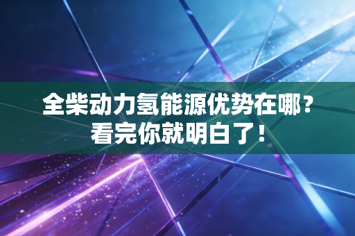 全柴动力氢能源优势在哪？看完你就明白了！