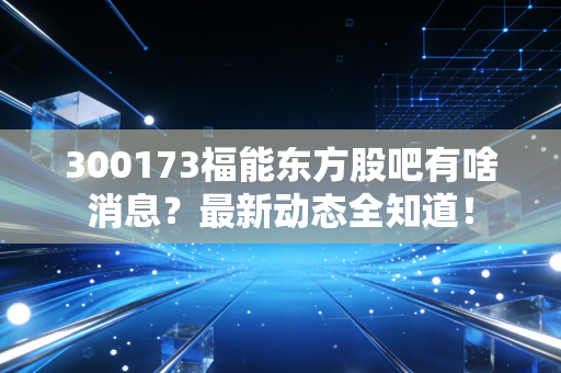 300173福能东方股吧有啥消息？最新动态全知道！
