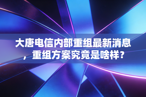 大唐电信内部重组最新消息，重组方案究竟是啥样？