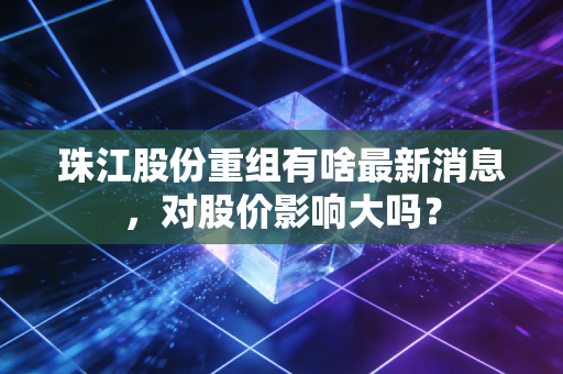 珠江股份重组有啥最新消息，对股价影响大吗？