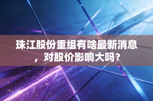 珠江股份重组有啥最新消息，对股价影响大吗？