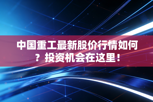 中国重工最新股价行情如何？投资机会在这里！