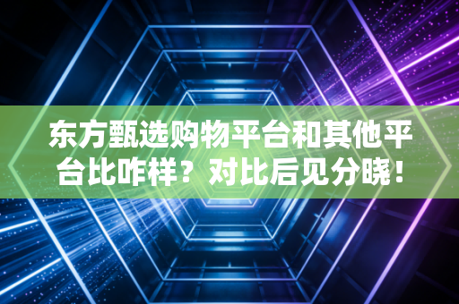 东方甄选购物平台和其他平台比咋样？对比后见分晓！