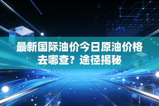 最新国际油价今日原油价格去哪查？途径揭秘