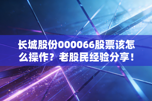 长城股份000066股票该怎么操作？老股民经验分享！