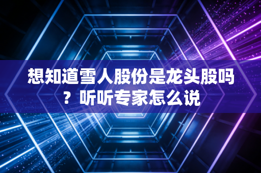 想知道雪人股份是龙头股吗？听听专家怎么说