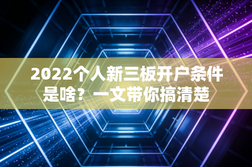 2022个人新三板开户条件是啥？一文带你搞清楚