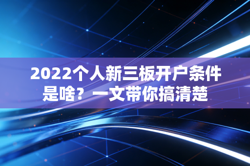 2022个人新三板开户条件是啥？一文带你搞清楚