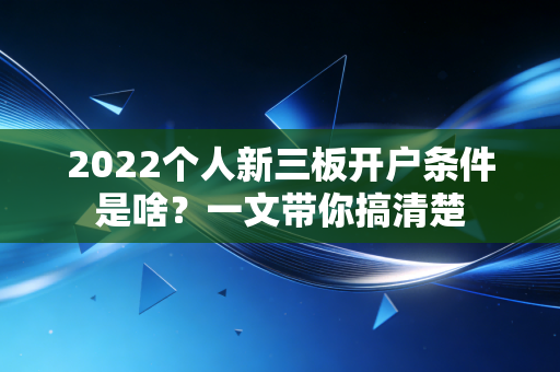 2022个人新三板开户条件是啥？一文带你搞清楚