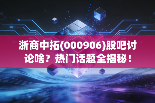 浙商中拓(000906)股吧讨论啥？热门话题全揭秘！