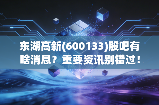 东湖高新(600133)股吧有啥消息？重要资讯别错过！