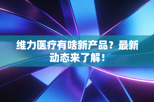 维力医疗有啥新产品？最新动态来了解！