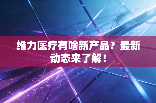 维力医疗有啥新产品？最新动态来了解！