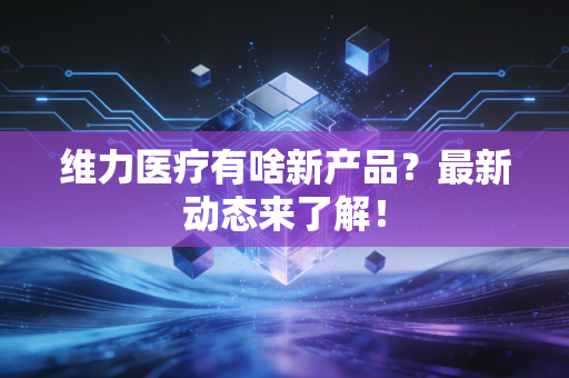 维力医疗有啥新产品？最新动态来了解！