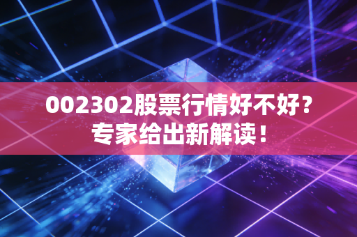 002302股票行情好不好？专家给出新解读！