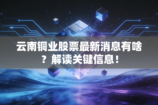 云南铜业股票最新消息有啥?解读关键信息!