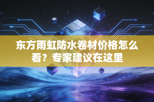东方雨虹防水卷材价格怎么看？专家建议在这里