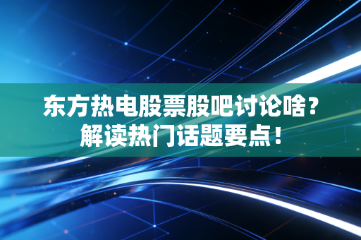 东方热电股票股吧讨论啥？解读热门话题要点！