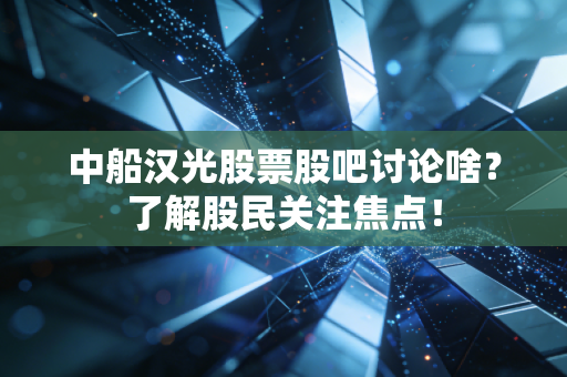 中船汉光股票股吧讨论啥？了解股民关注焦点！