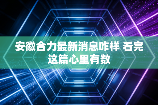 安徽合力最新消息咋样 看完这篇心里有数