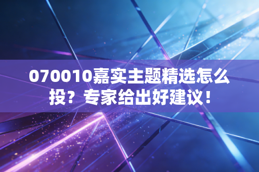 070010嘉实主题精选怎么投？专家给出好建议！
