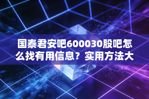 国泰君安吧600030股吧怎么找有用信息？实用方法大公开！