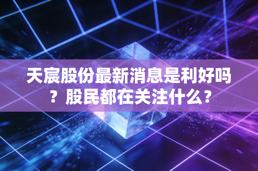 天宸股份最新消息是利好吗?股民都在关注什么?