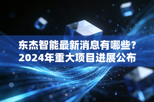 东杰智能最新消息有哪些？2024年重大项目进展公布！