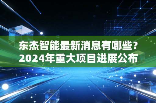 东杰智能最新消息有哪些?2024年重大项目进展公布!