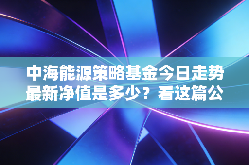 中海能源策略基金今日走势最新净值是多少？看这篇公告就知道！