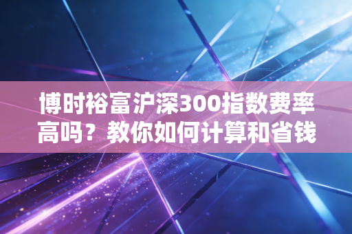 博时裕富沪深300指数费率高吗?教你如何计算和省钱!