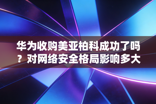 华为收购美亚柏科成功了吗？对网络安全格局影响多大？