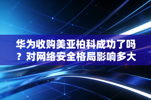 华为收购美亚柏科成功了吗？对网络安全格局影响多大？