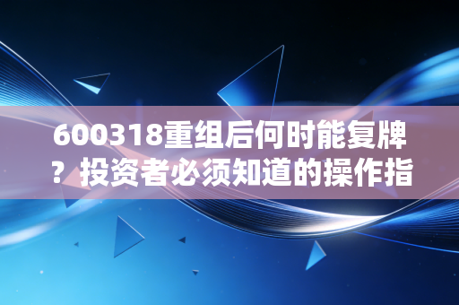 600318重组后何时能复牌？投资者必须知道的操作指南！