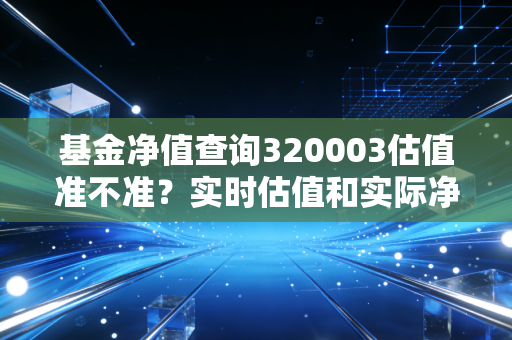 基金净值查询320003估值准不准?实时估值和实际净值区别分析!