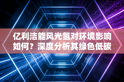 亿利洁能风光氢对环境影响如何？深度分析其绿色低碳价值！