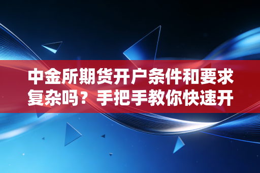 中金所期货开户条件和要求复杂吗？手把手教你快速开户！
