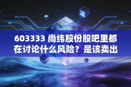 603333 尚纬股份股吧里都在讨论什么风险？是该卖出了吗？
