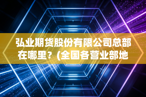 弘业期货股份有限公司总部在哪里？(全国各营业部地址一览表)