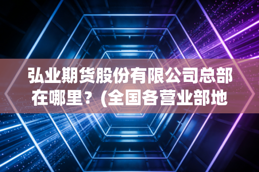 弘业期货股份有限公司总部在哪里？(全国各营业部地址一览表)