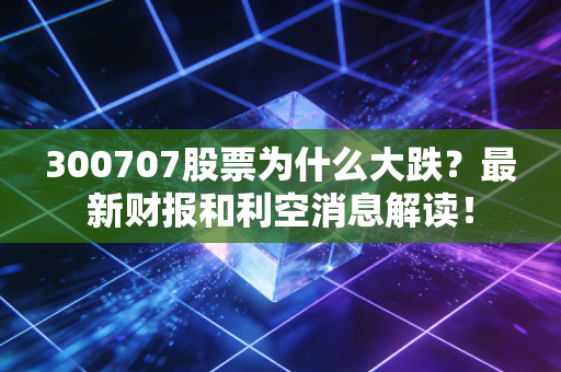 300707股票为什么大跌？最新财报和利空消息解读！