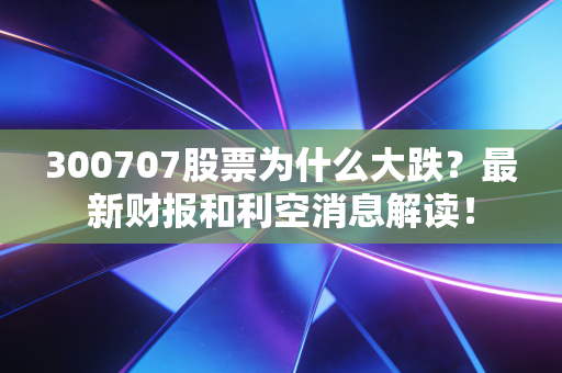300707股票为什么大跌？最新财报和利空消息解读！