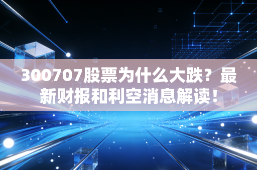 300707股票为什么大跌？最新财报和利空消息解读！