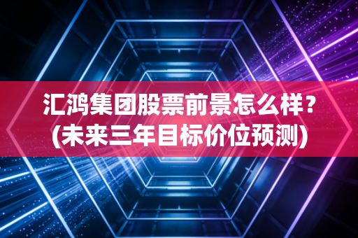 汇鸿集团股票前景怎么样？(未来三年目标价位预测)