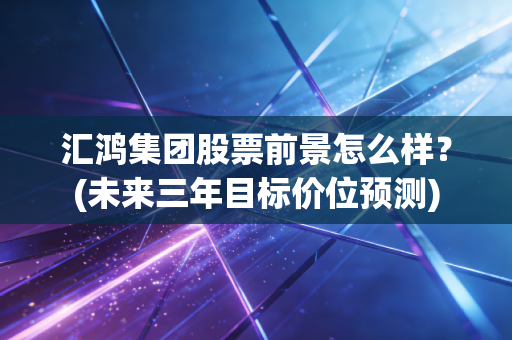 汇鸿集团股票前景怎么样？(未来三年目标价位预测)